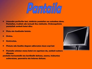 Pantaila Irteerako periferiko bat, telebista pantailen oso antzekoa dena. Pantailan, irudiak edo testuak ikus daitezke.  Ordenagailuko pantailak zenbait botoi ditu: Piztu eta itzaltzeko botoia. Distira. Kontrastea. Piztuta edo itzalita dagoen adierazten duen argi bat Pantaila askotan menu botoi ere agertzen da, zenbait aukera dituena:  pantaila horizontalki eta bertikalki doitzea, zooma, hizkuntza aukeratzea, geometria eta kolorea doitzea . 