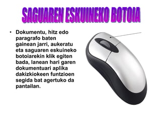 Dokumentu, hitz edo paragrafo baten gainean jarri, aukeratu eta saguaren eskuineko botoiarekin klik egiten bada, lanean hari garen dokumentuari aplika dakizkiokeen funtzioen segida bat agertuko da pantailan. SAGUAREN ESKUINEKO BOTOIA 