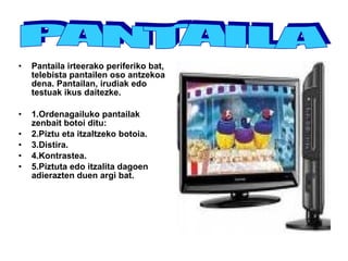 Pantaila irteerako periferiko bat, telebista pantailen oso antzekoa dena. Pantailan, irudiak edo testuak ikus daitezke. 1.Ordenagailuko pantailak zenbait botoi ditu: 2.Piztu eta itzaltzeko botoia. 3.Distira. 4.Kontrastea. 5.Piztuta edo itzalita dagoen adierazten duen argi bat. PANTAILA 