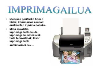 Irteerako periferiko honen bidez, informazioa zenbait euskarritan inprima daiteke. Mota askotako inprimagailuak daude: inprimagailu matrizialak, tinta txorrozkoak, laser inprimagailuak, sublimaziozkoak…   IMPRIMAGAILUA 