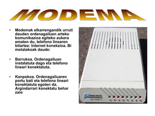 Modemak elkarrengandik urruti dauden ordenagailuen arteko komunikazioa egiteko aukera ematen du, telefono linearen bitartez: Internet konekzioa. Bi motatakoak daude: Barrukoa. Ordenagailuan instalatuta dago eta telefono lineari konektatuta. Kanpokoa. Ordenagailuaren portu bati eta telefono lineari konektatuta egoten da. Argindarrari konektatu behar zaio   MODEMA 