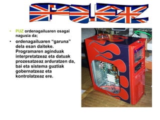 PUZ  ordenagailuaren osagai nagusia da; ordenagailuaren “garuna” dela esan daiteke. Programaren aginduak interpretatzeaz eta datuak prozesatzeaz arduratzen da, bai eta sistema guztiak gobernatzeaz eta kontrolatzeaz ere.   PUZ 