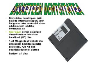 Dentsitatea ,  datu kopuru jakin bat edo informazio kopuru jakin bat gordetzeko, euskarriak duen edukierarekin lotutako kontzeptua da   Gaur egun , gehien erabiltzen diren disketeak dentsitate handikoak (HD)  dira: 1,44 Mb gorde ditzakete eta dentsitate bikoitzeko (DD) disketeei, 720 Kb-eko edukiera dutenei, aurrea hartzen ari dira.   DISKETEEN DENTSITATEA 