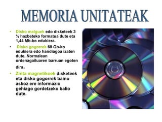 Disko malguek   edo disketeek 3 ½ hazbeteko formatua dute eta 1,44 Mb-ko edukiera. Disko gogorrek   60 Gb-ko edukiera edo handiagoa izaten dute. Normalean ordenagailuaren barruan egoten dira .   Zinta magnetikoek  disketeek eta disko gogorrek baino askoz ere informazio gehiago gordetzeko balio dute. MEMORIA UNITATEAK 