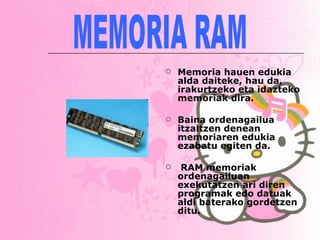 Memoria hauen edukia alda daiteke, hau da, irakurtzeko eta idazteko memoriak dira.  Baina ordenagailua itzaltzen denean memoriaren edukia ezabatu egiten da. RAM memoriak ordenagailuan exekutatzen ari diren programak edo datuak aldi baterako gordetzen ditu.   MEMORIA RAM 