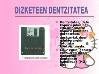Dentsitatea ,  datu kopuru jakin bat edo informazio kopuru jakin bat gordetzeko. euskarriak duen edukierarekin lotutako kontzeptua da.  Gaur egun, gehien erabiltzen diren disketeak dentsitate handikoak (HD) dira;   DIZKETEEN DENTZITATEA 