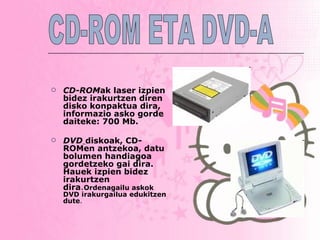 CD-ROM ak   laser izpien bidez irakurtzen diren disko konpaktua dira, informazio asko gorde daiteke: 700 Mb.   DVD   diskoak, CD-ROMen antzekoa, datu bolumen handiagoa gordetzeko gai dira. Hauek   izpien bidez irakurtzen dira . Ordenagailu askok DVD irakurgailua edukitzen dute . CD-ROM ETA DVD-A 