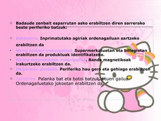 Badaude zenbait esparrutan asko erabiltzen diren sarrerako beste periferiko batzuk: Eskanerra .  Inprimatutako agiriak ordenagailuan sartzeko erabiltzen da   Barra kodeen irakurgailua .   Supermerkatuetan eta biltegietan erabiltzen da produktuak identifikatzeko. Banda magnetikoen irakurgailua . Banda magnetikoak irakurtzeko erabiltzen da. Ukipeneko pantaila.  Periferiko hau gero eta gehiago erabiltzen da.   Joysticka.  Palanka bat eta botoi batzuk dituen gailua. Ordenagailuetako jokoetan erabiltzen da.   