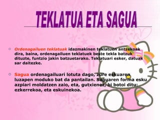 Ordenagailuen teklatuak  idazmakinen teklatuen antzekoak dira, baina, ordenagailuen teklatuek beste tekla batzuk dituzte, funtzio jakin batzuetarako. Teklatuari esker, datuak sar daitezke. Sagua  ordenagailuari lotuta dago, zure eskuaren luzapen moduko bat da pantailan. Saguaren forma esku azpiari moldatzen zaio, eta, gutxienez, bi botoi ditu: ezkerrekoa, eta eskuinekoa.   TEKLATUA ETA SAGUA 