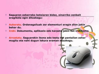 Saguaren ezkerreko botoiaren bidez, oinarriko zenbait eragiketa egin ditzakegu: Aukeratu.  Ordenagailuak zer elementuri eragin dion jakin behar du. Ireki.  Dokumentu, aplikazio edo karpeta jakin bat irekitzeko. Arrastatu.  Saguarekin ikono edo testu bat pantailan zehar mugitu eta nahi dugun lekura eraman dezakegu.   