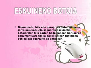 Dokumentu, hitz edo paragrafo baten gainean jarri, aukeratu eta saguaren eskuineko botoiarekin klik egiten bada, lanean hari garen dokumentuari aplika dakizkiokeen funtzioen segida bat agertuko da pantailan. ESKUINEKO BOTOIA 