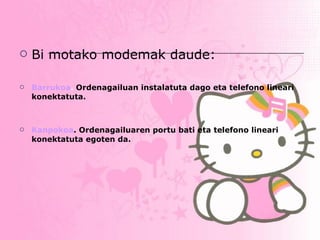 Bi motako modemak daude: Barrukoa .  Ordenagailuan instalatuta dago eta telefono lineari konektatuta. Kanpokoa . Ordenagailuaren portu bati eta telefono lineari konektatuta egoten da.   