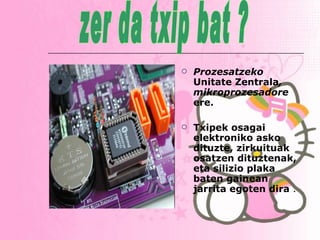 Prozesatzeko  Unitate Zentrala , mikroprozesadore  ere. Txipek osagai elektroniko asko dituzte, zirkuituak osatzen dituztenak, eta silizio plaka baten gainean jarrita egoten dira  . zer da txip bat ? 
