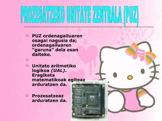 PUZ ordenagailuaren osagai nagusia da; ordenagailuaren “garuna” dela esan daiteke.  Unitate aritmetiko logikoa  (UAL) . Eragiketa matematikoak egiteaz arduratzen da.   Prozesatzeaz arduratzen da. PROZESATZEKO UNITATE ZENTRALA (PUZ) 