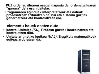 PUZ ordenagailuaren osagai nagusia da; ordenagailuaren “garuna” dela esan daiteke. Programaren aginduak interpretatzeaz eta datuak prozesatzeaz arduratzen da, bai eta sistema guztiak gobernatzeaz eta kontrolatzeaz ere. elementu hauek osatze dute : kontrol Unitatea  (KU) . Prozesu guztiak koordinatzen eta kontrolatzen ditu.  Unitate aritmetiko logikoa  (UAL) . Eragiketa matematikoak egiteaz arduratzen da. 