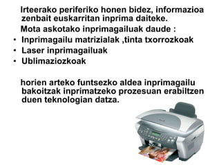 Irteerako periferiko honen bidez, informazioa zenbait euskarritan inprima daiteke. Mota askotako inprimagailuak daude : Inprimagailu matrizialak ,tinta txorrozkoak Laser inprimagailuak Ublimaziozkoak  horien arteko funtsezko aldea inprimagailu bakoitzak inprimatzeko prozesuan erabiltzen duen teknologian datza. 