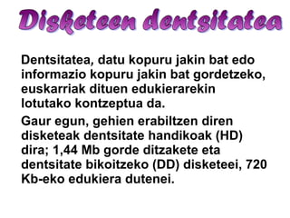 Dentsitatea ,  datu kopuru jakin bat edo informazio kopuru jakin bat gordetzeko, euskarriak dituen edukierarekin lotutako kontzeptua da.  Gaur egun, gehien erabiltzen diren disketeak dentsitate handikoak (HD) dira; 1,44 Mb gorde ditzakete eta dentsitate bikoitzeko (DD) disketeei, 720 Kb-eko edukiera dutenei. 
