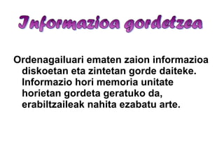 Ordenagailuari ematen zaion informazioa diskoetan eta zintetan gorde daiteke. Informazio hori memoria unitate horietan gordeta geratuko da, erabiltzaileak nahita ezabatu arte. 
