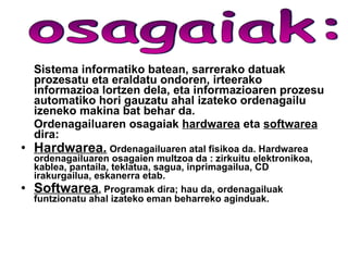 Sistema informatiko batean, sarrerako datuak prozesatu eta eraldatu ondoren, irteerako informazioa lortzen dela, eta informazioaren prozesu automatiko hori gauzatu ahal izateko ordenagailu izeneko makina bat behar da. Ordenagailuaren osagaiak   hardwarea  eta  softwarea   dira: Hardwarea .   Ordenagailuaren atal fisikoa da. Hardwarea ordenagailuaren osagaien multzoa da : zirkuitu elektronikoa, kablea, pantaila, teklatua, sagua, inprimagailua, CD irakurgailua, eskanerra etab. Softwarea .   Programak dira; hau da, ordenagailuak funtzionatu ahal izateko eman beharreko aginduak. osagaiak:  