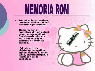 Izenak adierazten duen
moduan, edukia irakurri
bakarrik egin daiteke

Memoria honek
gordetzen dituen datuei
esker, ordenagailuak
funtziona dezake eta
PUZa beste osagai
batzuekin komunika
daiteke.

 Edukia ezin da
aldatu, ordenagailua
egiten denean idazten
baita, eta ordenagailua
itzaltzean ez da
ezabatzen.
 