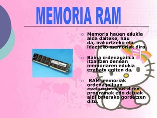    Memoria hauen edukia
    alda daiteke, hau
    da, irakurtzeko eta
    idazteko memoriak dira.

   Baina ordenagailua
    itzaltzen denean
    memoriaren edukia
    ezabatu egiten da.

    RAM memoriak
    ordenagailuan
    exekutatzen ari diren
    programak edo datuak
    aldi baterako gordetzen
    ditu.
 