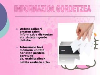    Ordenagailuari
    ematen zaion
    informazioa diskoetan
    eta zintetan gorde
    daiteke.

   Informazio hori
    memoria unitate
    horietan gordeta
    geratuko
    da, erabiltzaileak
    nahita ezabatu arte.
 