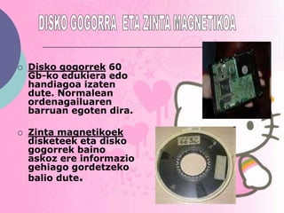    Disko gogorrek 60
    Gb-ko edukiera edo
    handiagoa izaten
    dute. Normalean
    ordenagailuaren
    barruan egoten dira.

   Zinta magnetikoek
    disketeek eta disko
    gogorrek baino
    askoz ere informazio
    gehiago gordetzeko
    balio dute.
 