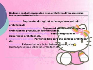    Badaude zenbait esparrutan asko erabiltzen diren sarrerako
    beste periferiko batzuk:

   Eskanerra. Inprimatutako agiriak ordenagailuan sartzeko
    erabiltzen da
    Barra kodeen irakurgailua. Supermerkatuetan eta biltegietan
    erabiltzen da produktuak identifikatzeko.
    Banda magnetikoen irakurgailua. Banda magnetikoak
    irakurtzeko erabiltzen da.
   Ukipeneko pantaila. Periferiko hau gero eta gehiago erabiltzen
    da.
   Joysticka. Palanka bat eta botoi batzuk dituen gailua.
    Ordenagailuetako jokoetan erabiltzen da.
 