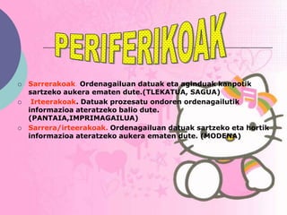    Sarrerakoak. Ordenagailuan datuak eta aginduak kanpotik
    sartzeko aukera ematen dute.(TLEKATUA, SAGUA)
    Irteerakoak. Datuak prozesatu ondoren ordenagailutik
    informazioa ateratzeko balio dute.
    (PANTAIA,IMPRIMAGAILUA)
   Sarrera/irteerakoak. Ordenagailuan datuak sartzeko eta hortik
    informazioa ateratzeko aukera ematen dute. (MODENA)
 
