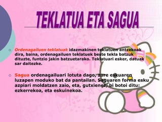    Ordenagailuen teklatuak idazmakinen teklatuen antzekoak
    dira, baina, ordenagailuen teklatuek beste tekla batzuk
    dituzte, funtzio jakin batzuetarako. Teklatuari esker, datuak
    sar daitezke.


   Sagua ordenagailuari lotuta dago, zure eskuaren
    luzapen moduko bat da pantailan. Saguaren forma esku
    azpiari moldatzen zaio, eta, gutxienez, bi botoi ditu:
    ezkerrekoa, eta eskuinekoa.
 