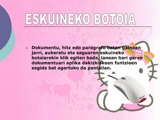    Dokumentu, hitz edo paragrafo baten gainean
    jarri, aukeratu eta saguaren eskuineko
    botoiarekin klik egiten bada, lanean hari garen
    dokumentuari aplika dakizkiokeen funtzioen
    segida bat agertuko da pantailan.
 
