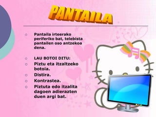    Pantaila irteerako
    periferiko bat, telebista
    pantailen oso antzekoa
    dena.

   LAU BOTOI DITU:
   Piztu eta itzaltzeko
    botoia.
   Distira.
   Kontrastea.
   Piztuta edo itzalita
    dagoen adierazten
    duen argi bat.
 