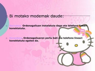    Bi motako modemak daude:

   Barrukoa. Ordenagailuan instalatuta dago eta telefono lineari
    konektatuta.



   Kanpokoa. Ordenagailuaren portu bati eta telefono lineari
    konektatuta egoten da.
 