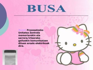 Busak Prozesatzeko
Unitatea Zentrala
memoriarekin eta
sarrera/irteerako
gailuekin komunikatzen
dituen eroale elektrikoak
dira.
 