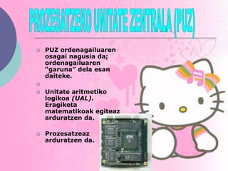    PUZ ordenagailuaren
    osagai nagusia da;
    ordenagailuaren
    “garuna” dela esan
    daiteke.

   Unitate aritmetiko
    logikoa (UAL).
    Eragiketa
    matematikoak egiteaz
    arduratzen da.

   Prozesatzeaz
    arduratzen da.
 
