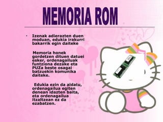 Izenak adierazten duen moduan, edukia irakurri bakarrik egin daiteke Memoria honek gordetzen dituen datuei esker, ordenagailuak funtziona dezake eta PUZa beste osagai batzuekin komunika daiteke.  Edukia ezin da aldatu, ordenagailua egiten  denean idazten baita, eta ordenagailua itzaltzean ez da ezabatzen. MEMORIA ROM 