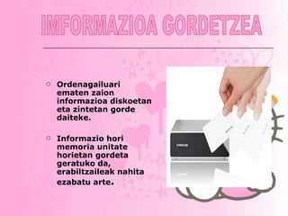 Ordenagailuari ematen zaion informazioa diskoetan eta zintetan gorde daiteke.  Informazio hori memoria unitate horietan gordeta geratuko da, erabiltzaileak nahita ezabatu arte . IMFORMAZIOA GORDETZEA 