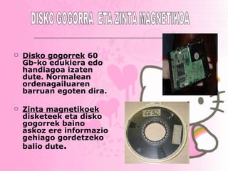 Disko gogorrek   60 Gb-ko edukiera edo handiagoa izaten dute. Normalean ordenagailuaren barruan egoten dira.   Zinta magnetikoek  disketeek eta disko gogorrek baino askoz ere informazio gehiago gordetzeko balio dute . DISKO GOGORRA  ETA ZINTA MAGNETIKOA 