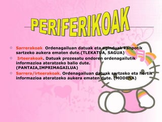Sarrerakoak .  Ordenagailuan datuak eta aginduak kanpotik sartzeko aukera ematen dute.(TLEKATUA, SAGUA) Irteerakoak . Datuak prozesatu ondoren ordenagailutik informazioa ateratzeko balio dute. (PANTAIA,IMPRIMAGAILUA) Sarrera/irteerakoak.  Ordenagailuan datuak sartzeko eta hortik informazioa ateratzeko aukera ematen dute. (MODENA) PERIFERIKOAK 