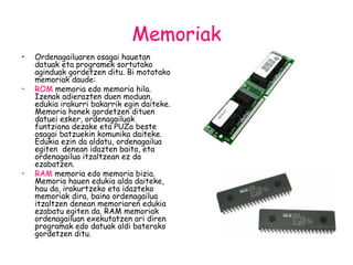 Memoriak Ordenagailuaren osagai hauetan datuak eta programek sortutako aginduak gordetzen ditu. Bi motatako memoriak daude: ROM  memoria edo memoria hila. Izenak adierazten duen moduan, edukia irakurri bakarrik egin daiteke. Memoria honek gordetzen dituen datuei esker, ordenagailuak funtziona dezake eta PUZa beste osagai batzuekin komunika daiteke. Edukia ezin da aldatu, ordenagailua egiten  denean idazten baita, eta ordenagailua itzaltzean ez da ezabatzen. RAM  memoria   edo memoria bizia. Memoria hauen edukia alda daiteke, hau da, irakurtzeko eta idazteko memoriak dira, baina ordenagailua itzaltzen denean memoriaren edukia ezabatu egiten da. RAM memoriak ordenagailuan exekutatzen ari diren programak edo datuak aldi baterako gordetzen ditu. 