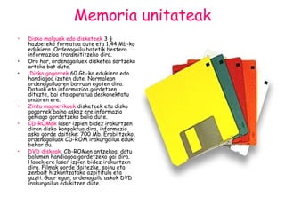 Memoria unitateak Disko malguek   edo disketeek  3 ½ hazbeteko formatua dute eta 1,44 Mb-ko edukiera. Ordenagailu batetik bestera informazioa transmititzeko dira. Oro har, ordenagailuek disketea sartzeko arteka bat dute. Disko gogorrek   60 Gb-ko edukiera edo handiagoa izaten dute. Normalean ordenagailuaren barruan egoten dira. Datuak eta informazioa gordetzen dituzte, bai eta aparatua deskonektatu ondoren ere. Zinta magnetikoek  disketeek eta disko gogorrek baino askoz ere informazio gehiago gordetzeko balio dute. CD-ROMak   laser izpien bidez irakurtzen diren disko konpaktua dira, informazio asko gorde daiteke: 700 Mb. Erabiltzeko, ordenagailuak CD-ROM irakurgailua eduki behar du.  DVD   diskoak , CD-ROMen antzekoa, datu bolumen handiagoa gordetzeko gai dira. Hauek ere laser izpien bidez irakurtzen dira. Filmak gorde daitezke, soinu eta zenbait hizkuntzatako azpititulu eta guzti. Gaur egun, ordenagailu askok DVD irakurgailua edukitzen dute. 