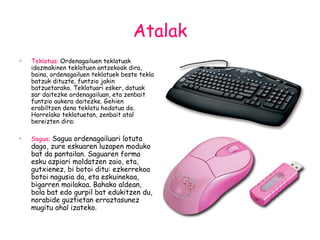 Atalak Teklatua:  Ordenagailuen teklatuak idazmakinen teklatuen antzekoak dira, baina, ordenagailuen teklatuek beste tekla batzuk dituzte, funtzio jakin batzuetarako. Teklatuari esker, datuak sar daitezke ordenagailuan, eta zenbait funtzio aukera daitezke. Gehien erabiltzen dena teklatu hedatua da. Horrelako teklatuetan, zenbait atal bereizten dira:  Sagua:   Sagua ordenagailuari lotuta dago, zure eskuaren luzapen moduko bat da pantailan. Saguaren forma esku azpiari moldatzen zaio, eta, gutxienez, bi botoi ditu: ezkerrekoa botoi nagusia da, eta eskuinekoa, bigarren mailakoa. Bahako aldean, bola bat edo gurpil bat edukitzen du, norabide guztietan erraztasunez mugitu ahal izateko. 