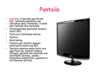 Pantaila Pantaila : irteerako periferiko bat, telebista pantailen oso antzekoa dena. Pantailan, irudiak edo testuak ikus daitezke. Ordenagailuko pantailak zenbait botoi ditu: Piztu eta itzaltzeko botoia. Distira. Kontrastea. Piztuta edo itzalita dagoen adierazten duen argi bat. Pantaila askotan menu botoi ere agertzen da, zenbait aukera dituena: pantaila horizontalki eta bertikalki doitzea, zooma, hizkuntza aukeratzea, geometria eta kolorea doitzea. 