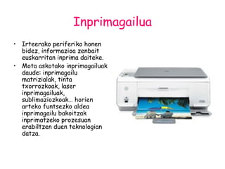 Inprimagailua Irteerako periferiko honen bidez, informazioa zenbait euskarritan inprima daiteke. Mota askotako inprimagailuak daude: inprimagailu matrizialak, tinta txorrozkoak, laser inprimagailuak, sublimaziozkoak… horien arteko funtsezko aldea inprimagailu bakoitzak inprimatzeko prozesuan erabiltzen duen teknologian datza. 