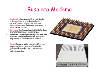 Busa eta Modema Modemak  elkarrengandik urruti dauden ordenagailuen arteko komunikazioa egiteko aukera ematen du, telefono linearen bitartez: Internet konekzioa. Bi motatakoak daude: Barrukoa . Ordenagailuan instalatuta dago eta telefono lineari konektatuta. Kanpokoa. Ordenagailuaren portu bati eta telefono lineari konektatuta egoten da. Argindarrari konektatu behar zaio.   Busak  Prozesatzeko Unitatea Zentrala memoriaekin eta sarrera/irteerako gailuekin komunikatzen dituen eroale elektrikoak dira.   