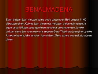 Unai
BENALMADENABENALMADENA
Egun batean joan nintzen baina ondo pasa nuen.Beti bezala 11:00Egun batean joan nintzen baina ondo pasa nuen.Beti bezala 11:00
altxatzen ginen.Kotxez joan ginen eta heltzean galdu egin ginen.Iaaltxatzen ginen.Kotxez joan ginen eta heltzean galdu egin ginen.Ia
egun osoa ibiltzen pasa genituen,nekatuta bukatugenuen.Jatekoegun osoa ibiltzen pasa genituen,nekatuta bukatugenuen.Jateko
orduan xerra jan nuen,oso ona zegoen!Gero Tibolirera joanginen,parkeorduan xerra jan nuen,oso ona zegoen!Gero Tibolirera joanginen,parke
Atrakzio batera,leku askotan igo nintzen.Gero extera oso nekatuta joanAtrakzio batera,leku askotan igo nintzen.Gero extera oso nekatuta joan
ginen.ginen.
 