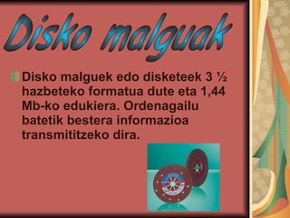 Disko malguek   edo disketeek 3 ½ hazbeteko formatua dute eta 1,44 Mb-ko edukiera. Ordenagailu batetik bestera informazioa transmititzeko dira. Disko malguak 