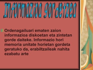 Ordenagailuari ematen zaion informazioa diskoetan eta zintetan gorde daiteke. Informazio hori memoria unitate horietan gordeta geratuko da, erabiltzaileak nahita ezabatu arte   Informazioa gordetzea 