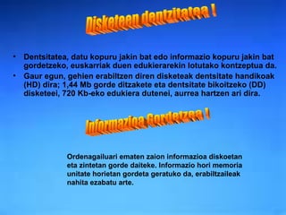 Dentsitatea ,  datu kopuru jakin bat edo informazio kopuru jakin bat gordetzeko, euskarriak duen edukierarekin lotutako kontzeptua da.  Gaur egun, gehien erabiltzen diren disketeak dentsitate handikoak (HD) dira; 1,44 Mb gorde ditzakete eta dentsitate bikoitzeko (DD) disketeei, 720 Kb-eko edukiera dutenei, aurrea hartzen ari dira. Disketeen dentzitatea ! Informazioa Gordetzea ! Ordenagailuari ematen zaion informazioa diskoetan eta zintetan gorde daiteke. Informazio hori memoria unitate horietan gordeta geratuko da, erabiltzaileak nahita ezabatu arte. 