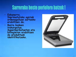 Eskanerra. Inprimatutako agiriak ordenagailuan sartzeko erabiltzen da. Barra kodeen irakurgailua.   Supermerkatuetan eta biltegietan erabiltzen da produktuak identifikatzeko. Sarrerako beste periofero batzuk ! 